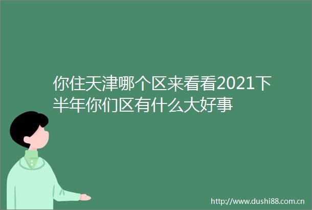 你住天津哪个区来看看2021下半年你们区有什么大好事
