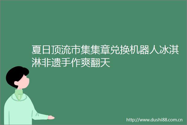 夏日顶流市集集章兑换机器人冰淇淋非遗手作爽翻天