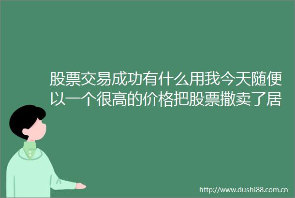 股票交易成功有什么用我今天随便以一个很高的价格把股票撒卖了居然显示交易成功然后