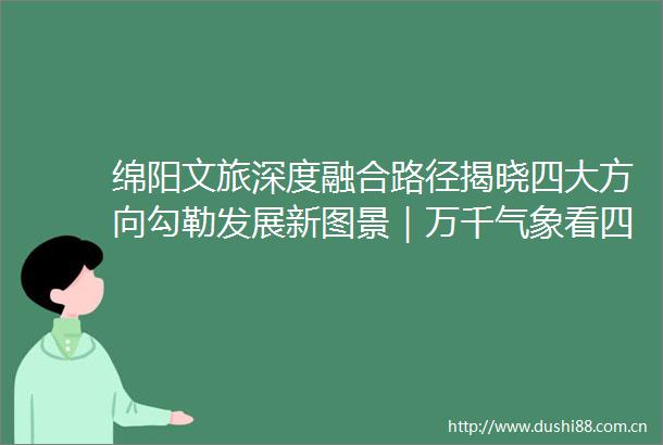 绵阳文旅深度融合路径揭晓四大方向勾勒发展新图景｜万千气象看四川文旅融合