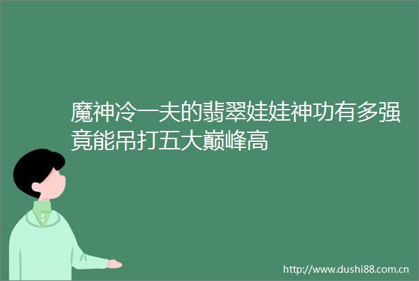魔神冷一夫的翡翠娃娃神功有多强竟能吊打五大巅峰高