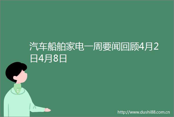 汽车船舶家电一周要闻回顾4月2日4月8日