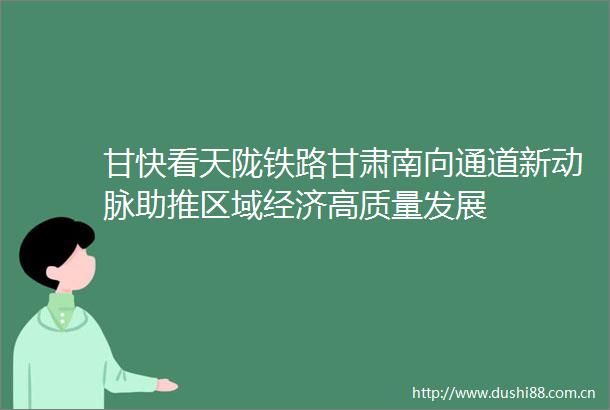 甘快看天陇铁路甘肃南向通道新动脉助推区域经济高质量发展