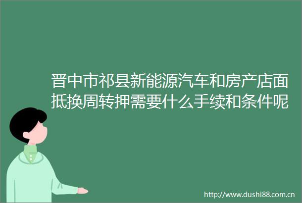 晋中市祁县新能源汽车和房产店面抵换周转押需要什么手续和条件呢