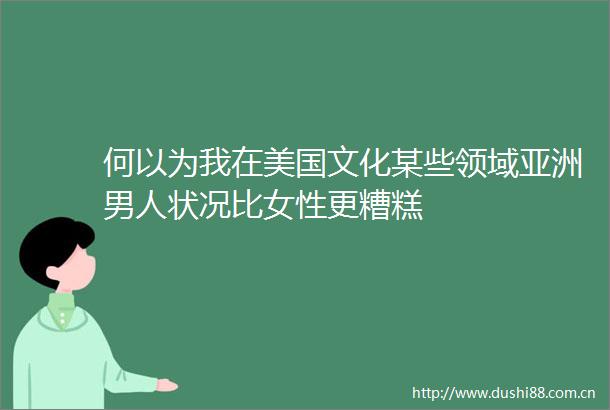 何以为我在美国文化某些领域亚洲男人状况比女性更糟糕
