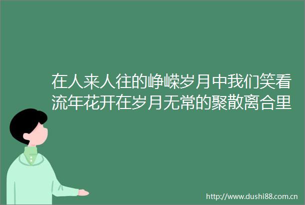 在人来人往的峥嵘岁月中我们笑看流年花开在岁月无常的聚散离合里我们看淡坎坷人生