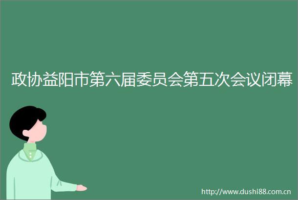 政协益阳市第六届委员会第五次会议闭幕