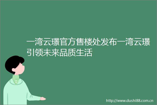 一湾云璟官方售楼处发布一湾云璟引领未来品质生活