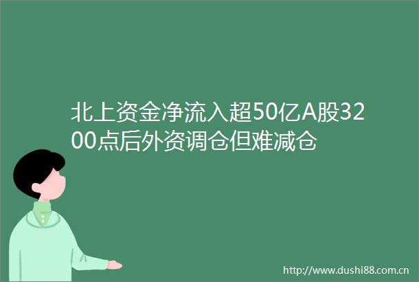 北上资金净流入超50亿A股3200点后外资调仓但难减仓