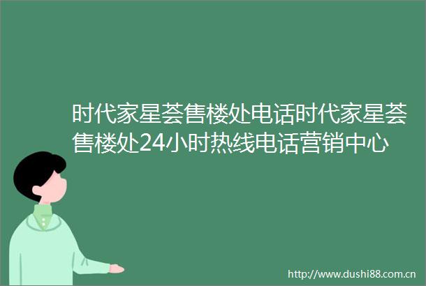 时代家星荟售楼处电话时代家星荟售楼处24小时热线电话营销中心电话