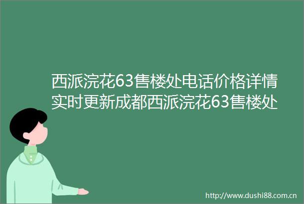 西派浣花63售楼处电话价格详情实时更新成都西派浣花63售楼处地址在售户型