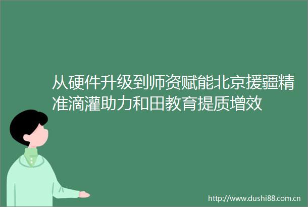 从硬件升级到师资赋能北京援疆精准滴灌助力和田教育提质增效