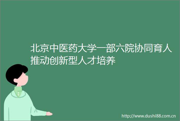 北京中医药大学一部六院协同育人推动创新型人才培养