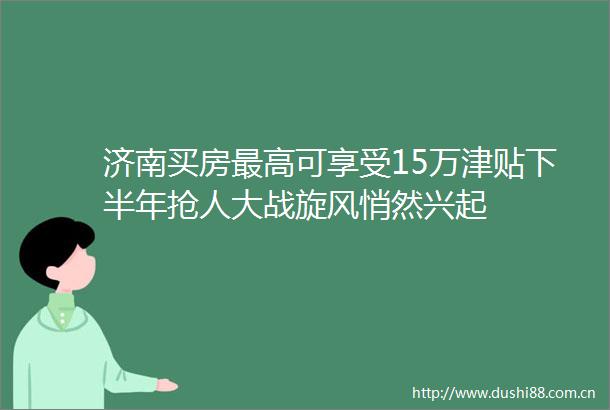 济南买房最高可享受15万津贴下半年抢人大战旋风悄然兴起