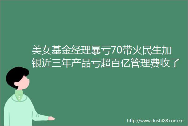 美女基金经理暴亏70带火民生加银近三年产品亏超百亿管理费收了13亿元