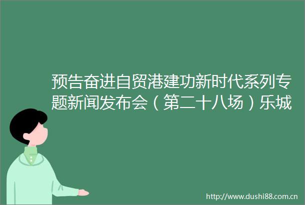 预告奋进自贸港建功新时代系列专题新闻发布会（第二十八场）乐城先行区专场明天下午1530举行