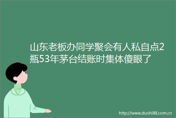 山东老板办同学聚会有人私自点2瓶53年茅台结账时集体傻眼了