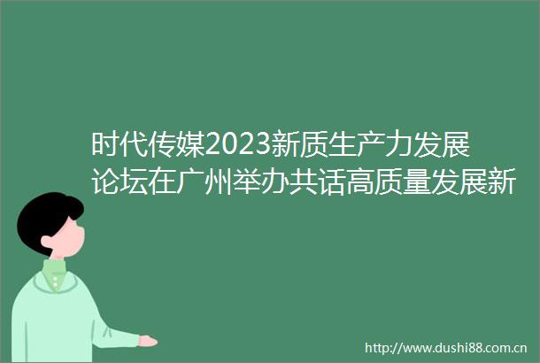 时代传媒2023新质生产力发展论坛在广州举办共话高质量发展新格局
