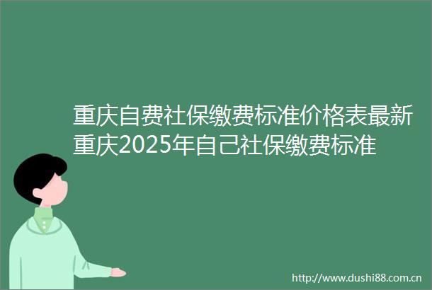 重庆自费社保缴费标准价格表最新重庆2025年自己社保缴费标准一览2025年6月2日