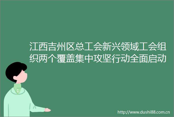 江西吉州区总工会新兴领域工会组织两个覆盖集中攻坚行动全面启动