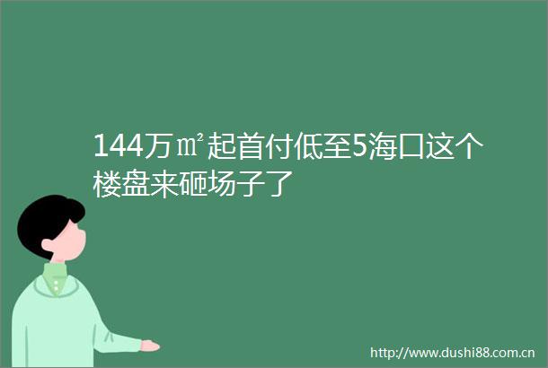 144万㎡起首付低至5海口这个楼盘来砸场子了
