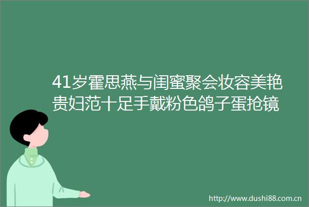 41岁霍思燕与闺蜜聚会妆容美艳贵妇范十足手戴粉色鸽子蛋抢镜