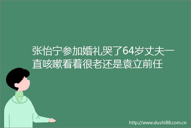 张怡宁参加婚礼哭了64岁丈夫一直咳嗽看着很老还是袁立前任