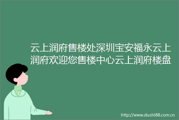 云上润府售楼处深圳宝安福永云上润府欢迎您售楼中心云上润府楼盘详情