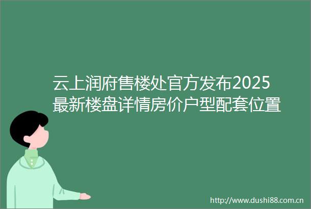 云上润府售楼处官方发布2025最新楼盘详情房价户型配套位置