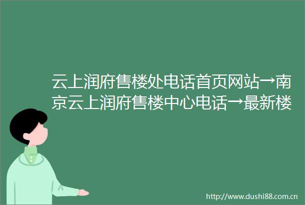 云上润府售楼处电话首页网站→南京云上润府售楼中心电话→最新楼盘百科详情→楼盘地址户型价格→24小时热线电话售楼处