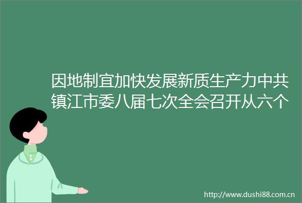 因地制宜加快发展新质生产力镇江市委八届七次全会召开从六个方面部署下半年重点任务