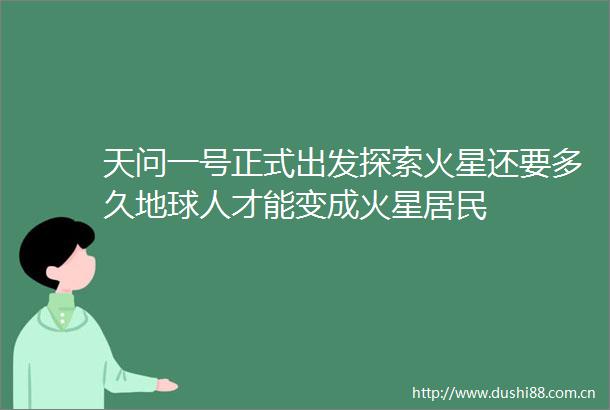 天问一号正式出发探索火星还要多久地球人才能变成火星居民
