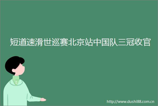 短道速滑世巡赛北京站队三冠收官