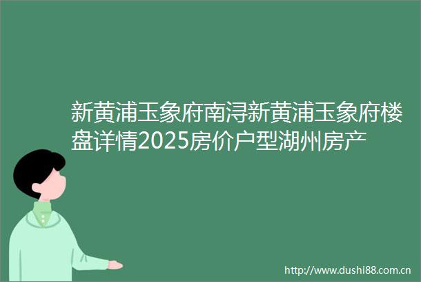 新黄浦玉象府南浔新黄浦玉象府楼盘详情2025房价户型湖州房产天下