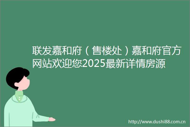 联发嘉和府（售楼处）嘉和府官方网站欢迎您2025最新详情房源