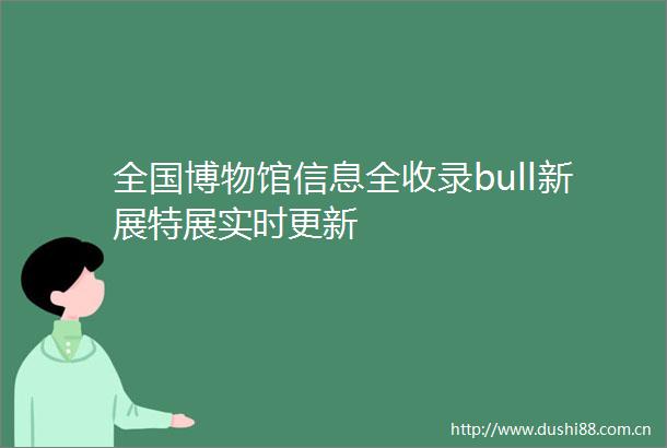 全国博物馆信息全收录bull新展特展实时更新