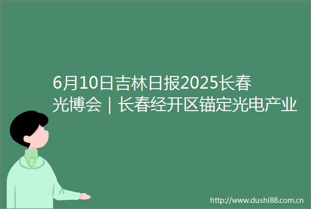6月10日吉林日报2025长春光博会｜长春经开区锚定光电产业赛道点亮高质量发展之路
