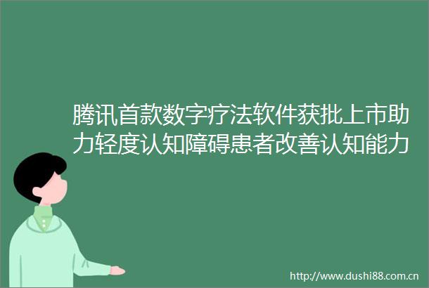 腾讯首款数字疗法软件获批上市助力轻度认知障碍患者改善认知能力
