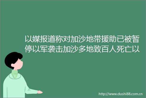 以媒报道称对加沙地带援助已被暂停以军袭击加沙多地致百人死亡以军重心重回加沙