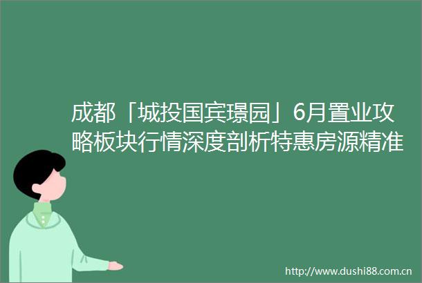 成都「城投国宾璟园」6月置业攻略板块行情深度剖析特惠房源精准推荐与购房补贴新政详解24小时售楼热线为您服务