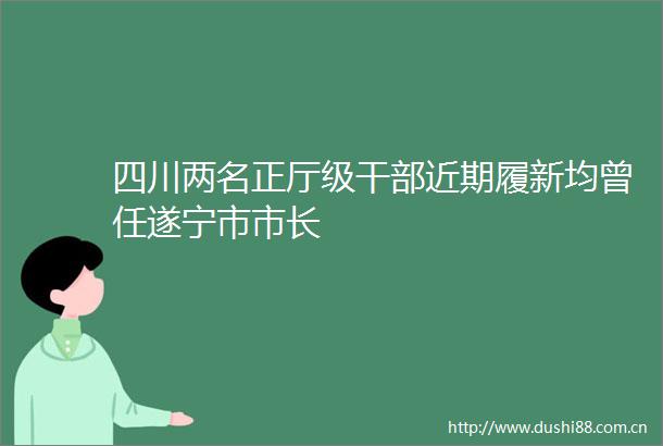 四川两名正厅级近期履新均曾任遂宁市市长