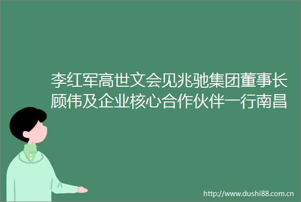 李红军高世文会见兆驰集团董事长顾伟及企业核心合作伙伴一行南昌新闻网