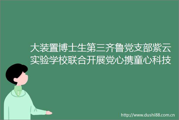 大装置博士生第三齐鲁党支部紫云实验学校联合开展党心携童心科技暖星空航空航天科普实践活动