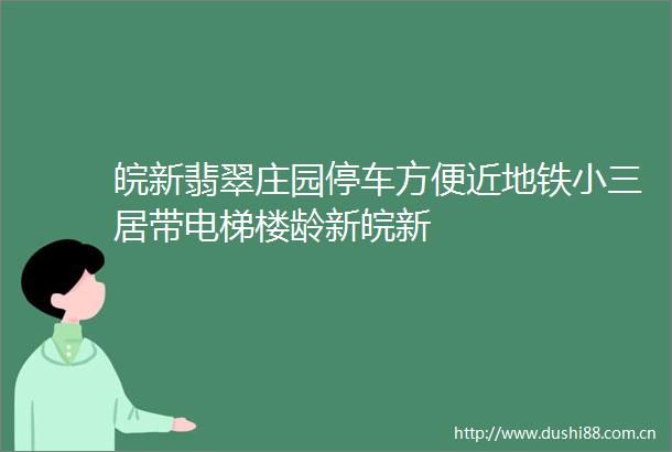 皖新翡翠庄园停车方便近地铁居带电梯楼龄新皖新