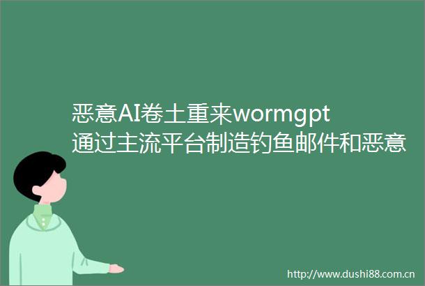 恶意AI卷土重来wormgpt通过主流平台制造钓鱼邮件和恶意脚本