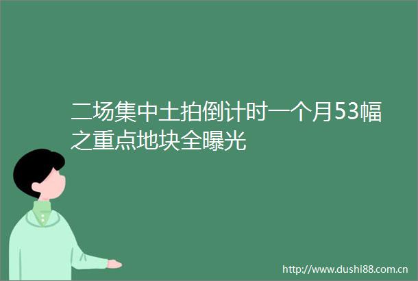 二场集中土拍倒计时一个月53幅之重点地块全