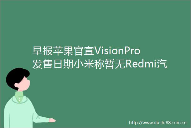 早报苹果官宣VisionPro发售日期小米称暂无Redmi汽车计划英伟达发布新显卡