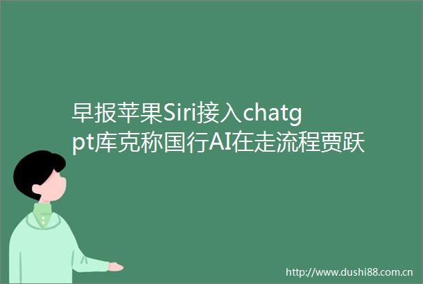 早报苹果Siri接入chatgpt库克称国行AI在走流程贾跃亭计划两年内回国微信回应查单删功能超一万好友上限提示