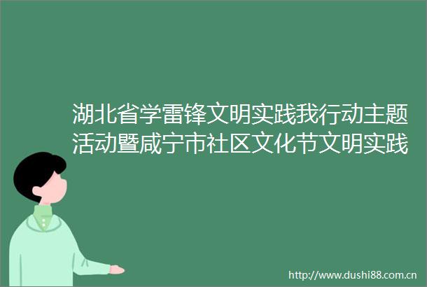 湖北省学雷锋文明实践我行动主题活动暨咸宁市社区文化节文明实践活动今日启动