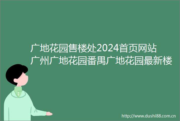 广地花园售楼处2024首页网站广州广地花园番禺广地花园最新楼盘详情营销中心户型价格广地花园VIP预约热线400电话